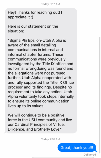 Coleton Richmond sent SigEp's statement on the situation in a text message to the reporter. It reads: "Sigma Phi Epsilon-Utah Alpha is aware of the email detailing communication in internal and informal chapter forums. These communications were previously investigated by the Title IX office and no formal wrongdoing was found and the allegations were not pursued further. Utah Alpha cooperated with and fully supported the Title IX Office process' and its findings. Despite no requirement to take any action, Utah Alpha voluntarily took steps internally to ensure its online communication lives up to its values. We will continue to be a positive force in the USU community and live our Cardinal Principles of Virtue, Diligence, and Brotherly Love."